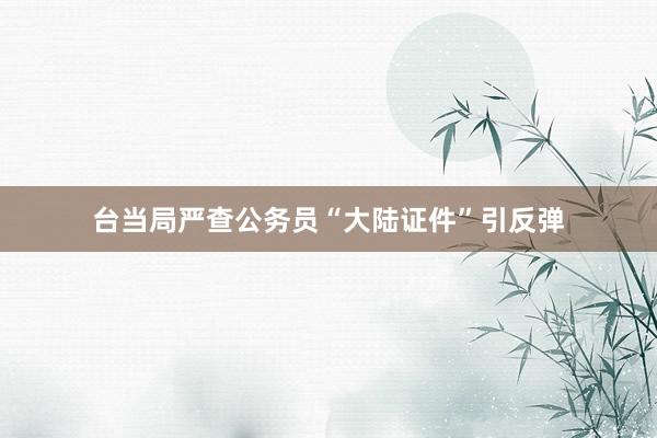 台当局严查公务员“大陆证件”引反弹