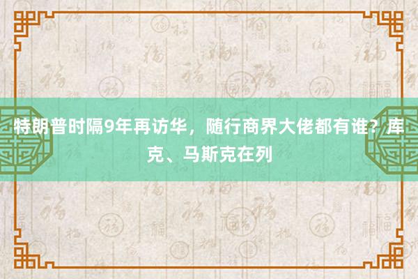 特朗普时隔9年再访华，随行商界大佬都有谁？库克、马斯克在列