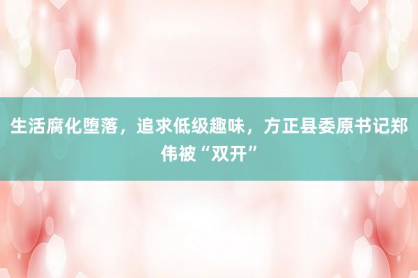 生活腐化堕落，追求低级趣味，方正县委原书记郑伟被“双开”