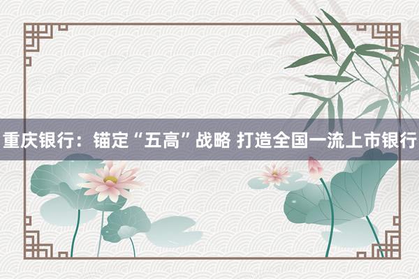 重庆银行：锚定“五高”战略 打造全国一流上市银行